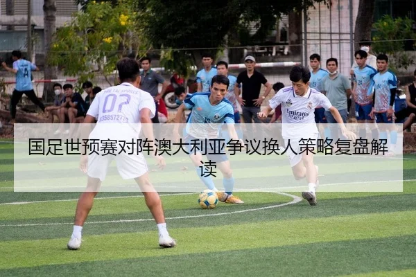 国足世预赛对阵澳大利亚争议换人策略复盘解读