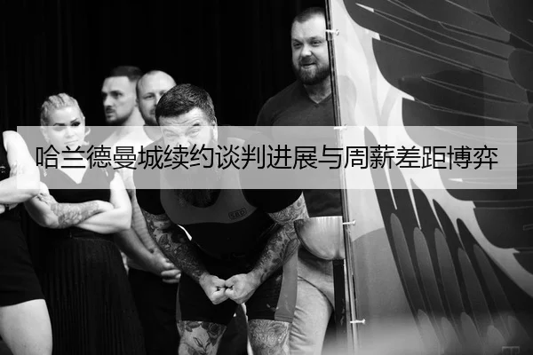 哈兰德曼城续约谈判进展与周薪差距博弈