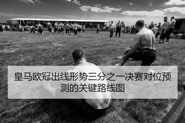 皇马欧冠出线形势三分之一决赛对位预测的关键路线图