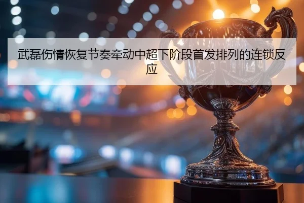 武磊伤情恢复节奏牵动中超下阶段首发排列的连锁反应